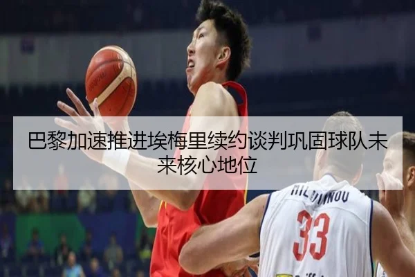巴黎加速推进埃梅里续约谈判巩固球队未来核心地位
